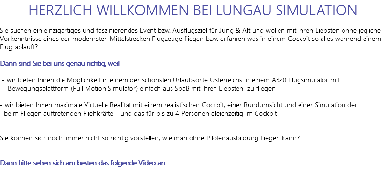 HERZLICH WILLKOMMEN BEI LUNGAU SIMULATION Sie suchen ein einzigartiges und faszinierendes Event bzw. Ausflugsziel für Jung & Alt und wollen mit Ihren Liebsten ohne jegliche Vorkenntnisse eines der modernsten Mittelstrecken Flugzeuge fliegen bzw. erfahren was in einem Cockpit so alles während einem Flug abläuft? Dann sind Sie bei uns genau richtig, weil - wir bieten Ihnen die Möglichkeit in einem der schönsten Urlaubsorte Österreichs in einem A320 Flugsimulator mit Bewegungsplattform (Full Motion Simulator) einfach aus Spaß mit Ihren Liebsten zu fliegen - wir bieten Ihnen maximale Virtuelle Realität mit einem realistischen Cockpit, einer Rundumsicht und einer Simulation der beim Fliegen auftretenden Fliehkräfte - und das für bis zu 4 Personen gleichzeitig im Cockpit Sie können sich noch immer nicht so richtig vorstellen, wie man ohne Pilotenausbildung fliegen kann? Dann bitte sehen sich am besten das folgende Video an............... 