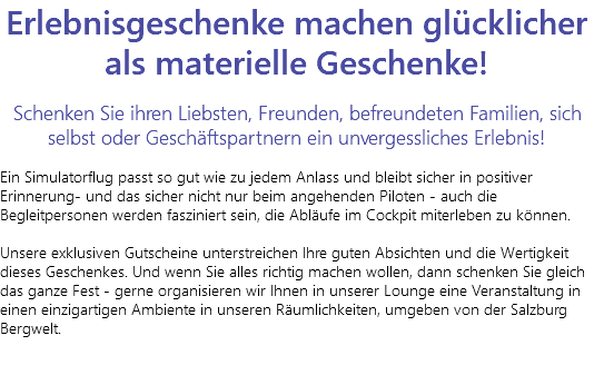Erlebnisgeschenke machen glücklicher als materielle Geschenke! Schenken Sie ihren Liebsten, Freunden, befreundeten Familien, sich selbst oder Geschäftspartnern ein unvergessliches Erlebnis! Ein Simulatorflug passt so gut wie zu jedem Anlass und bleibt sicher in positiver Erinnerung- und das sicher nicht nur beim angehenden Piloten - auch die Begleitpersonen werden fasziniert sein, die Abläufe im Cockpit miterleben zu können. Unsere exklusiven Gutscheine unterstreichen Ihre guten Absichten und die Wertigkeit dieses Geschenkes. Und wenn Sie alles richtig machen wollen, dann schenken Sie gleich das ganze Fest - gerne organisieren wir Ihnen in unserer Lounge eine Veranstaltung in einen einzigartigen Ambiente in unseren Räumlichkeiten, umgeben von der Salzburg Bergwelt. 
