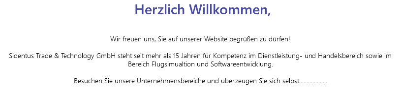  Herzlich Willkommen, Wir freuen uns, Sie auf unserer Website begrüßen zu dürfen! Sidentus Trade & Technology GmbH steht seit mehr als 15 Jahren für Kompetenz im Dienstleistung- und Handelsbereich sowie im Bereich Flugsimualtion und Softwareentwicklung. Besuchen Sie unsere Unternehmensbereiche und überzeugen Sie sich selbst................... 